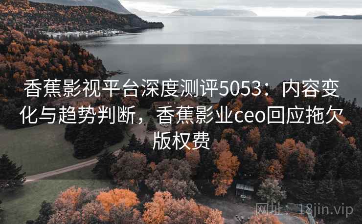 香蕉影视平台深度测评5053：内容变化与趋势判断，香蕉影业ceo回应拖欠版权费