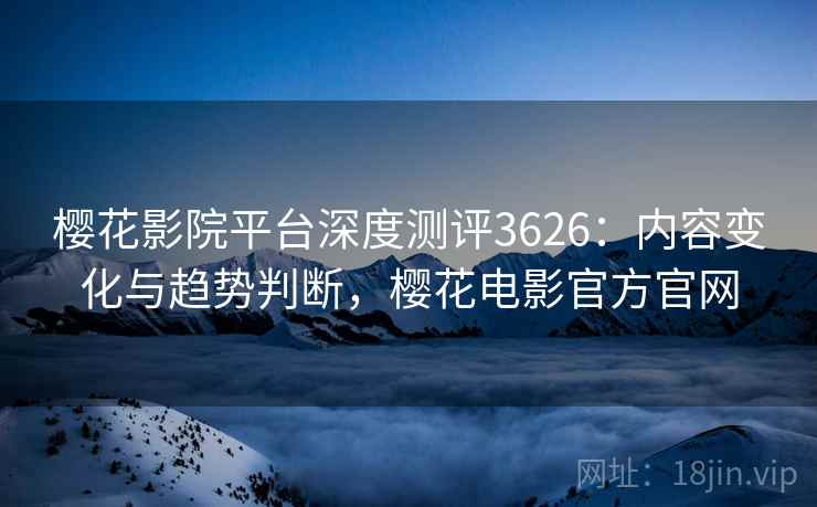 樱花影院平台深度测评3626：内容变化与趋势判断，樱花电影官方官网