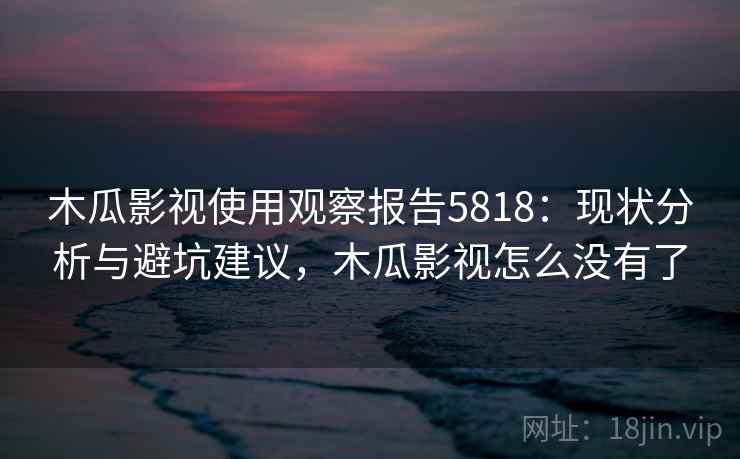 木瓜影视使用观察报告5818：现状分析与避坑建议，木瓜影视怎么没有了