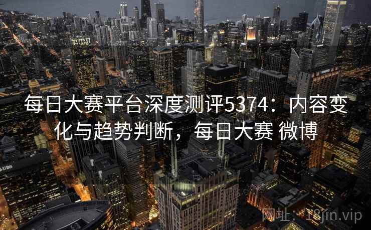每日大赛平台深度测评5374：内容变化与趋势判断，每日大赛 微博
