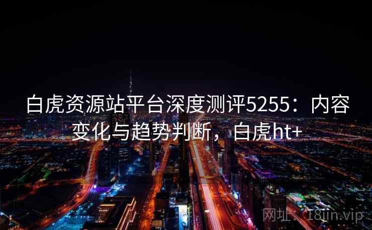 白虎资源站平台深度测评5255：内容变化与趋势判断，白虎ht+