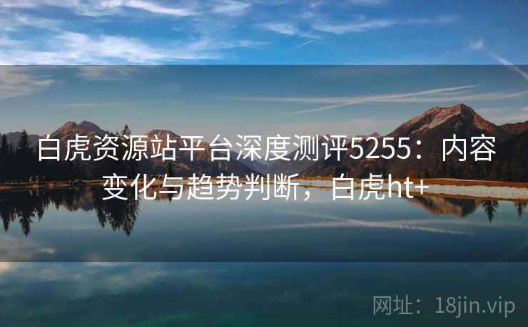 白虎资源站平台深度测评5255：内容变化与趋势判断，白虎ht+