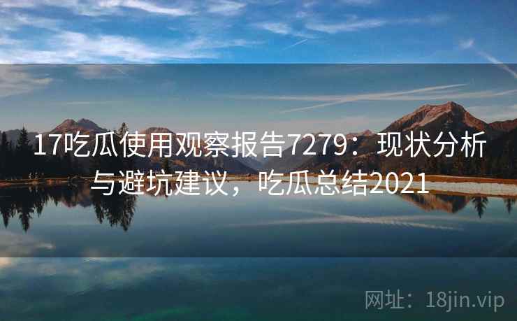 17吃瓜使用观察报告7279：现状分析与避坑建议，吃瓜总结2021