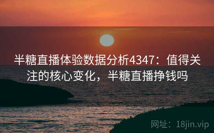 半糖直播体验数据分析4347：值得关注的核心变化，半糖直播挣钱吗