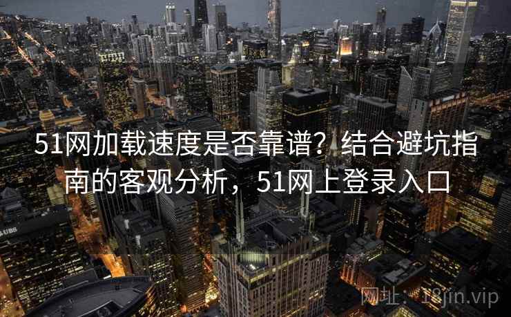 51网加载速度是否靠谱？结合避坑指南的客观分析，51网上登录入口