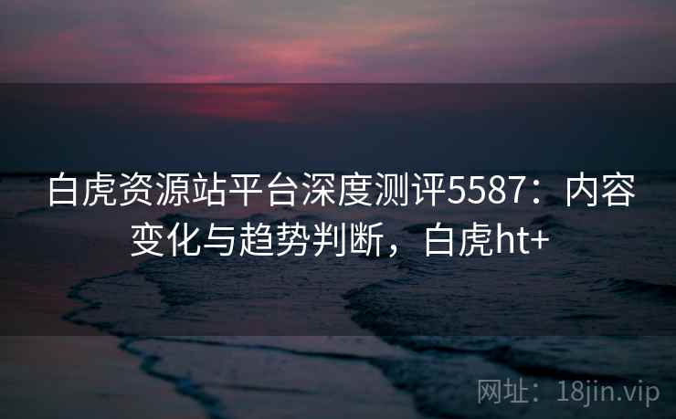 白虎资源站平台深度测评5587：内容变化与趋势判断，白虎ht+