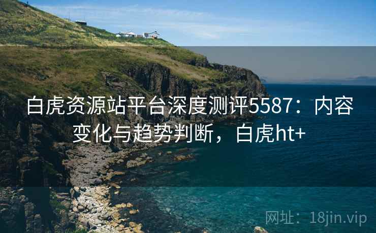 白虎资源站平台深度测评5587：内容变化与趋势判断，白虎ht+