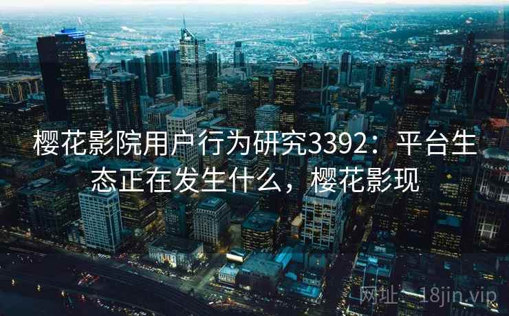 樱花影院用户行为研究3392：平台生态正在发生什么，樱花影现