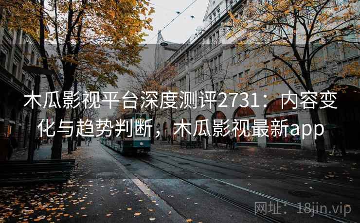 木瓜影视平台深度测评2731：内容变化与趋势判断，木瓜影视最新app