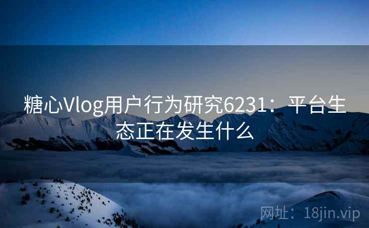 糖心Vlog用户行为研究6231：平台生态正在发生什么
