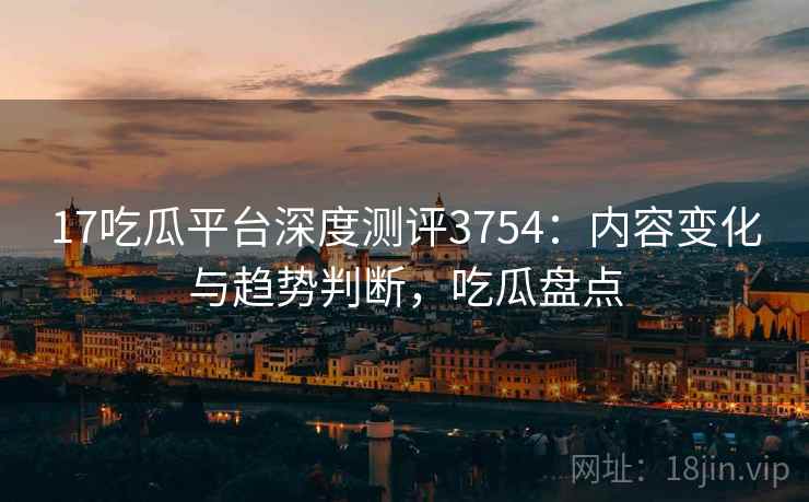 17吃瓜平台深度测评3754：内容变化与趋势判断，吃瓜盘点