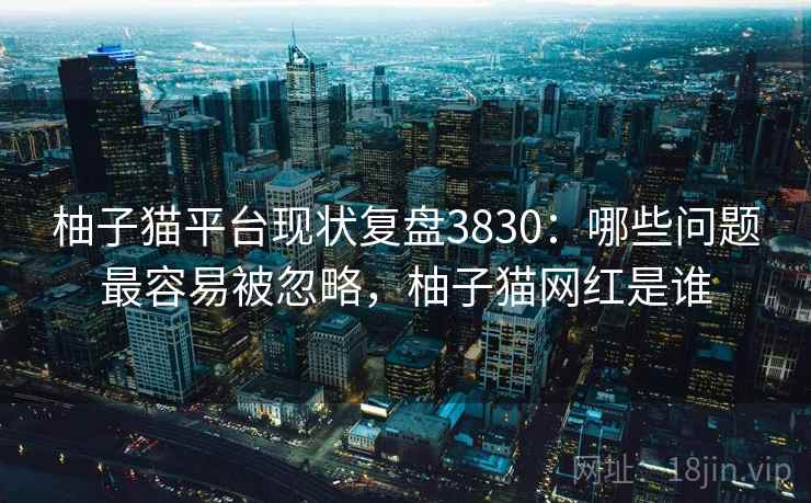柚子猫平台现状复盘3830：哪些问题最容易被忽略，柚子猫网红是谁