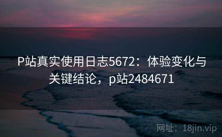 P站真实使用日志5672:体验变化与关键结论,p站2484671 P站真实使用日志5672:体验变化与关键结论,p站2484671
