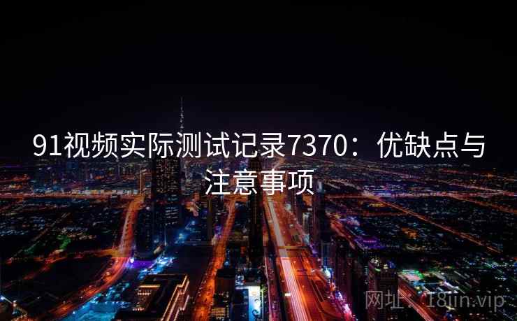 91视频实际测试记录7370：优缺点与注意事项