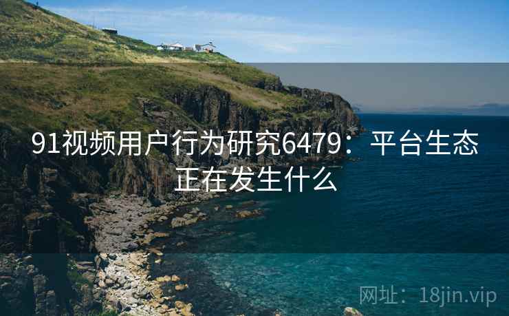 91视频用户行为研究6479：平台生态正在发生什么