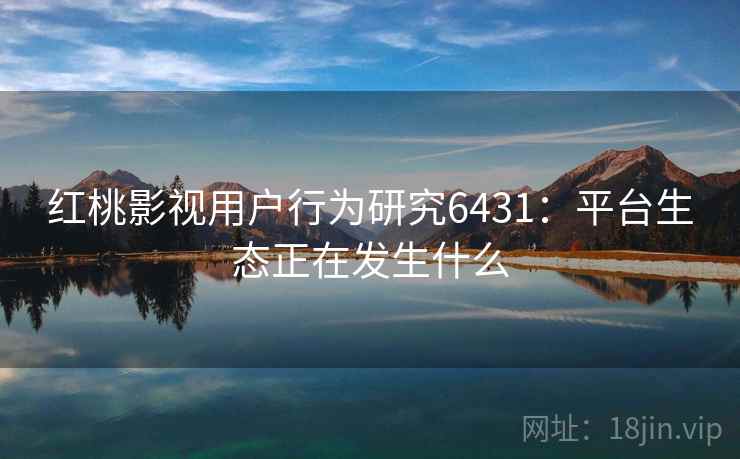 红桃影视用户行为研究6431:平台生态正在发生什么 红桃影视用户行为研究6431:平台生态正在发生什么