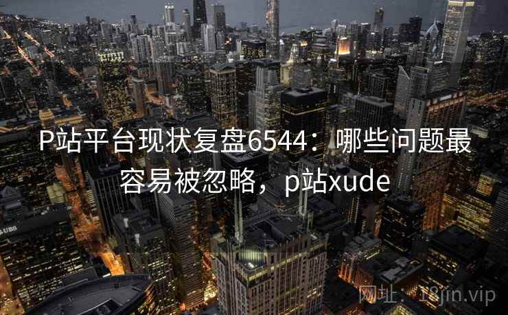 P站平台现状复盘6544：哪些问题最容易被忽略，p站xude