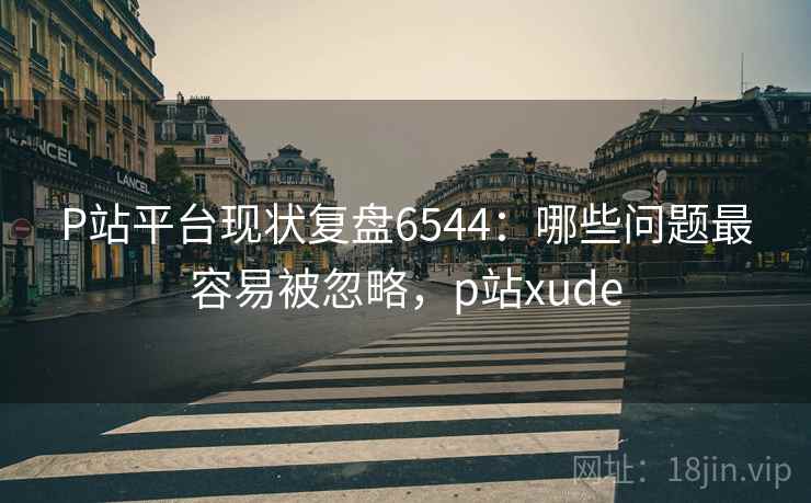 P站平台现状复盘6544:哪些问题最容易被忽略,p站xude P站平台现状复盘6544:哪些问题最容易被忽略,p站xude