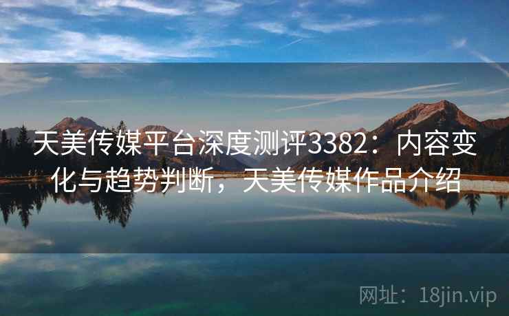 天美传媒平台深度测评3382：内容变化与趋势判断，天美传媒作品介绍