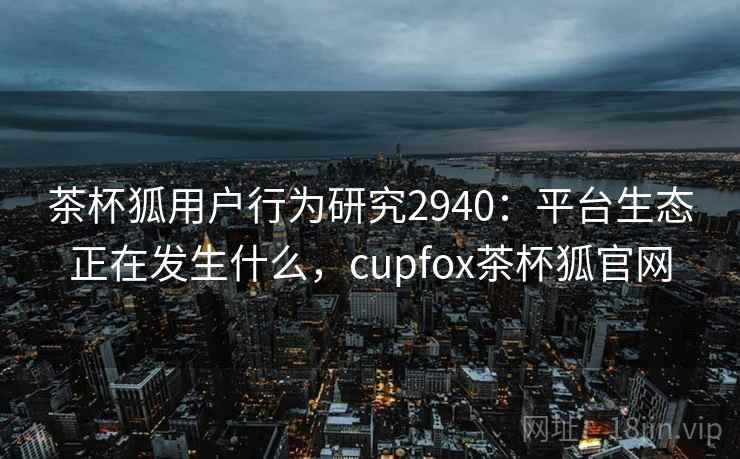 茶杯狐用户行为研究2940：平台生态正在发生什么，cupfox茶杯狐官网