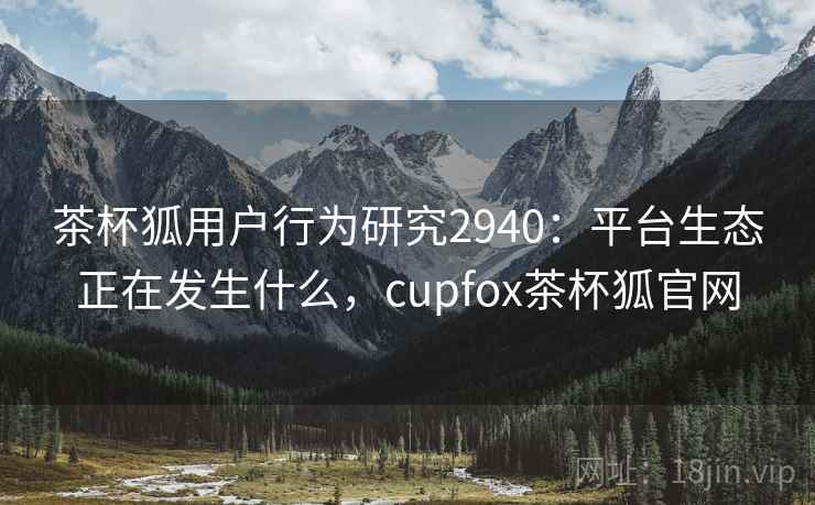 茶杯狐用户行为研究2940：平台生态正在发生什么，cupfox茶杯狐官网