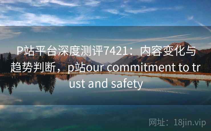 P站平台深度测评7421：内容变化与趋势判断，p站our commitment to trust and safety