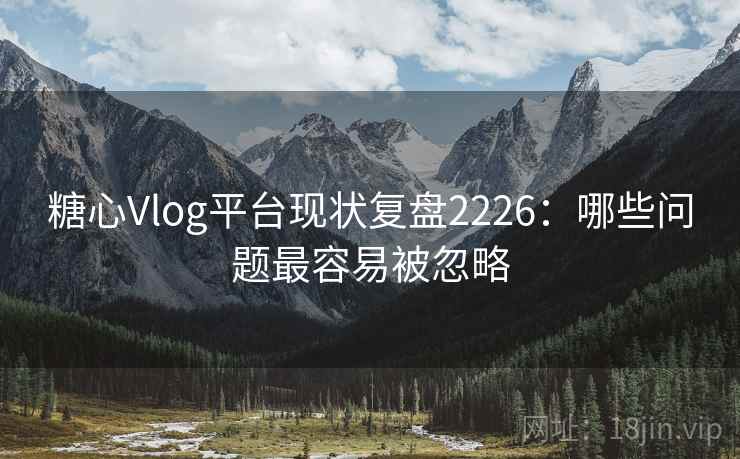 糖心Vlog平台现状复盘2226：哪些问题最容易被忽略