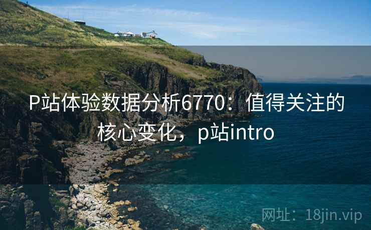 P站体验数据分析6770：值得关注的核心变化，p站intro