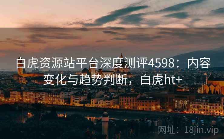 白虎资源站平台深度测评4598：内容变化与趋势判断，白虎ht+