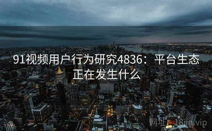 91视频用户行为研究4836：平台生态正在发生什么