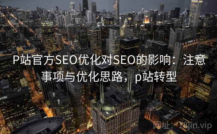 P站官方SEO优化对SEO的影响：注意事项与优化思路，p站转型
