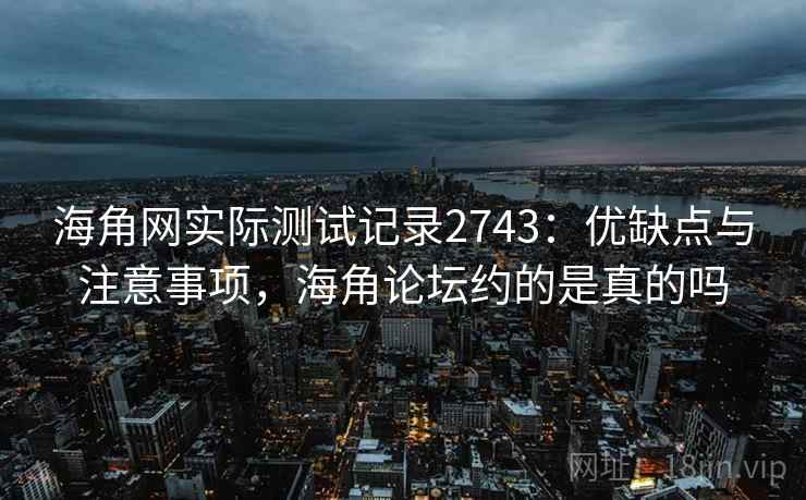 海角网实际测试记录2743：优缺点与注意事项，海角论坛约的是真的吗