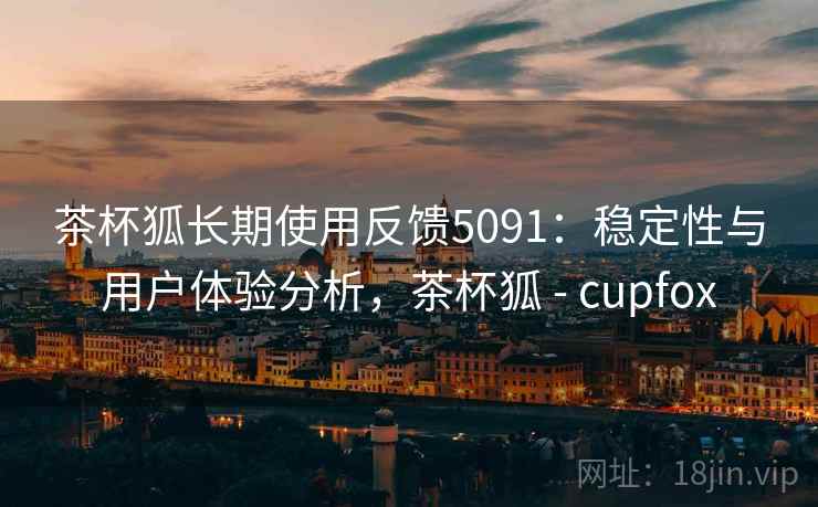 茶杯狐长期使用反馈5091：稳定性与用户体验分析，茶杯狐 - cupfox