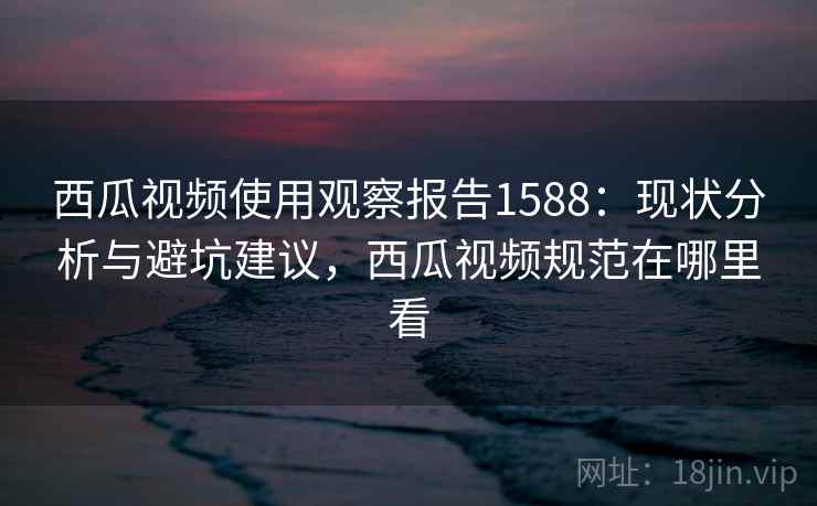 西瓜视频使用观察报告1588：现状分析与避坑建议，西瓜视频规范在哪里看