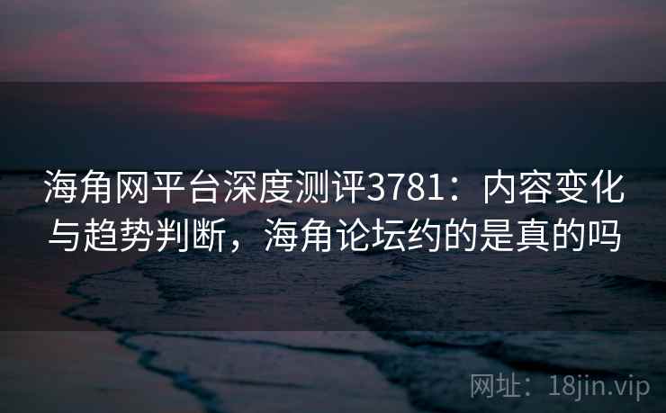海角网平台深度测评3781：内容变化与趋势判断，海角论坛约的是真的吗