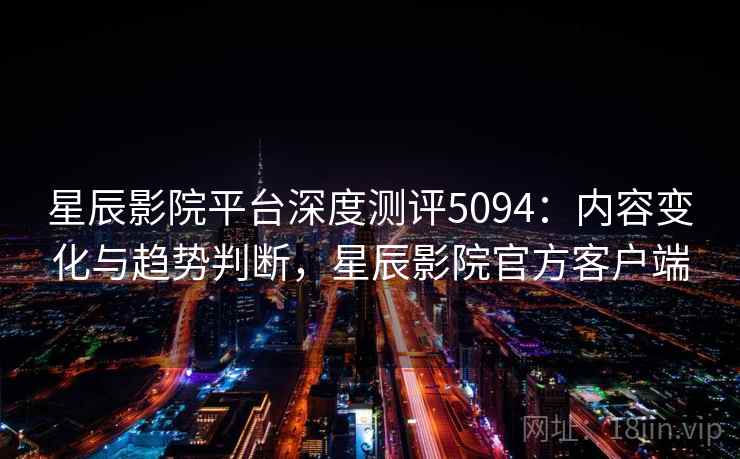 星辰影院平台深度测评5094：内容变化与趋势判断，星辰影院官方客户端