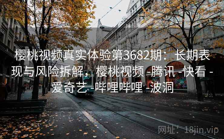 樱桃视频真实体验第3682期：长期表现与风险拆解，樱桃视频 -腾讯 -快看 -爱奇艺 -哔哩哔哩 -波洞