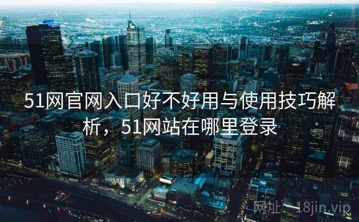 51网官网入口好不好用与使用技巧解析，51网站在哪里登录