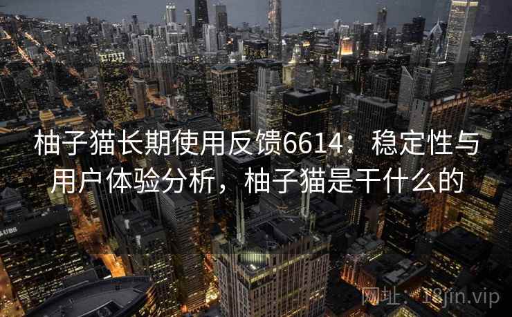 柚子猫长期使用反馈6614:稳定性与用户体验分析,柚子猫是干什么的 柚子猫长期使用反馈6614:稳定性与用户体验分析,柚子猫是干什么的