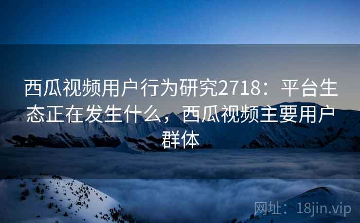 西瓜视频用户行为研究2718：平台生态正在发生什么，西瓜视频主要用户群体