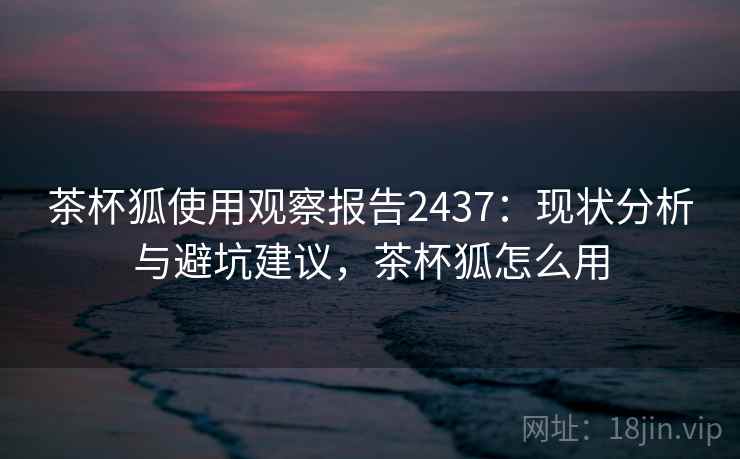 茶杯狐使用观察报告2437:现状分析与避坑建议,茶杯狐怎么用 茶杯狐使用观察报告2437:现状分析与避坑建议,茶杯狐怎么用