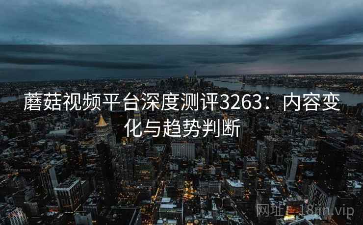 蘑菇视频平台深度测评3263：内容变化与趋势判断