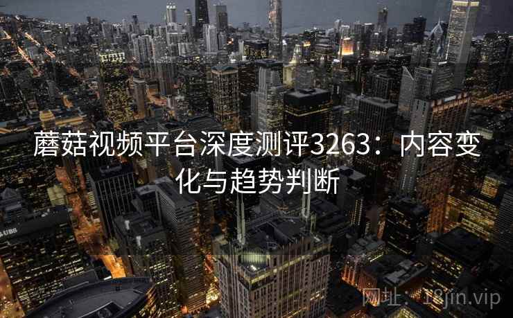 蘑菇视频平台深度测评3263：内容变化与趋势判断