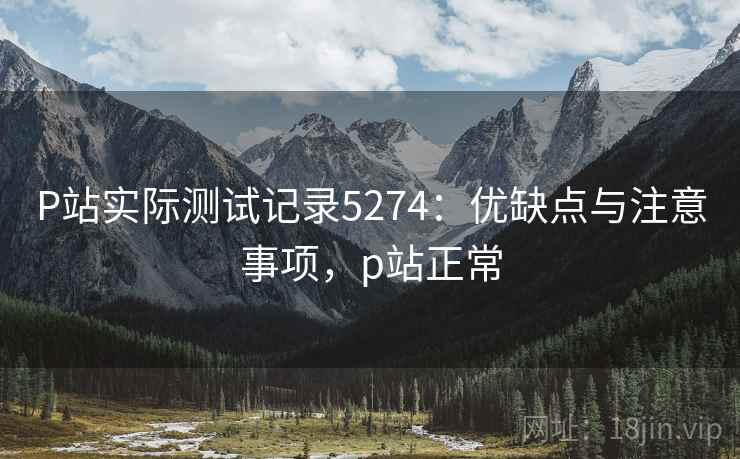 P站实际测试记录5274：优缺点与注意事项，p站正常