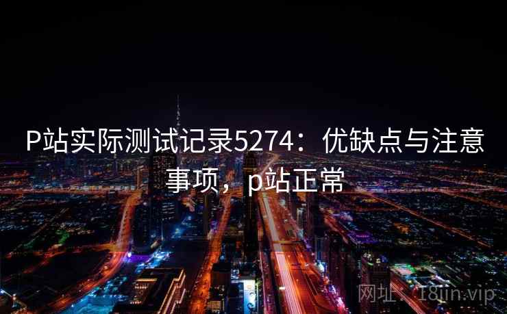 P站实际测试记录5274:优缺点与注意事项,p站正常 P站实际测试记录5274:优缺点与注意事项,p站正常