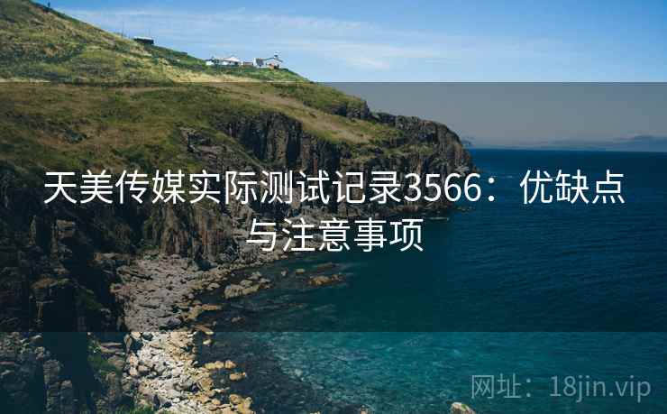 天美传媒实际测试记录3566：优缺点与注意事项