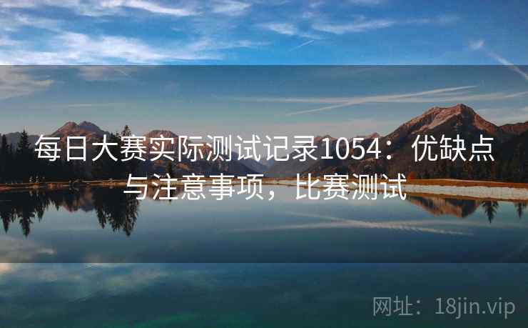每日大赛实际测试记录1054：优缺点与注意事项，比赛测试