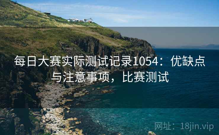 每日大赛实际测试记录1054：优缺点与注意事项，比赛测试