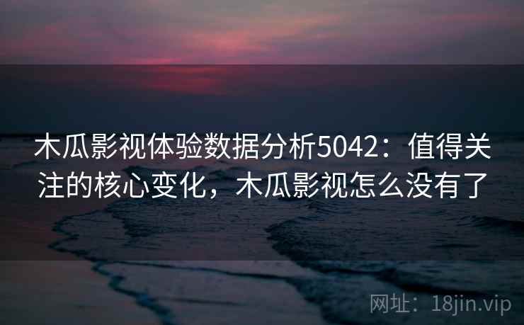 木瓜影视体验数据分析5042：值得关注的核心变化，木瓜影视怎么没有了