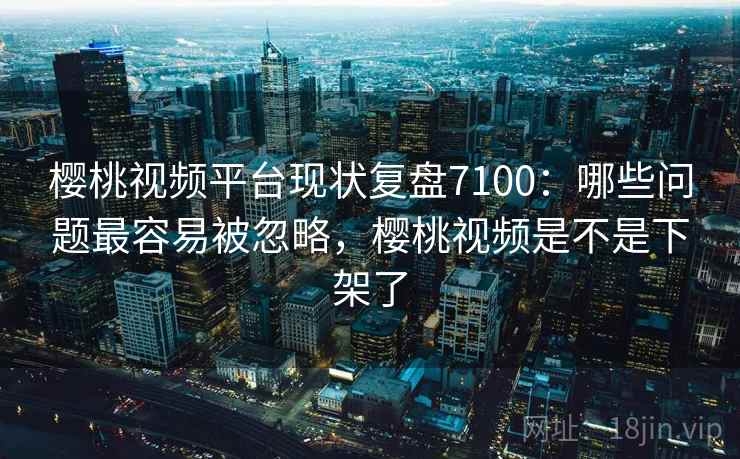 樱桃视频平台现状复盘7100：哪些问题最容易被忽略，樱桃视频是不是下架了
